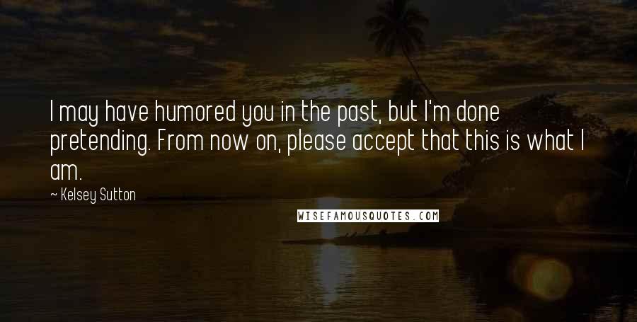 Kelsey Sutton Quotes: I may have humored you in the past, but I'm done pretending. From now on, please accept that this is what I am.