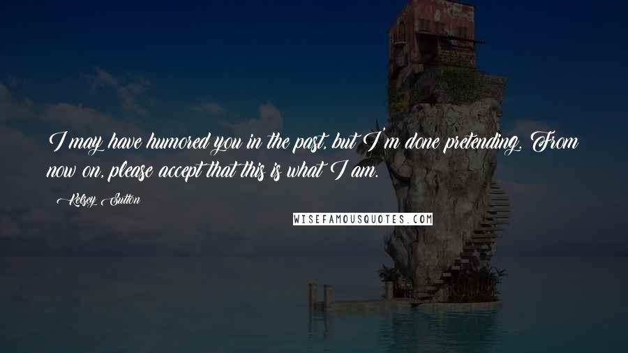 Kelsey Sutton Quotes: I may have humored you in the past, but I'm done pretending. From now on, please accept that this is what I am.