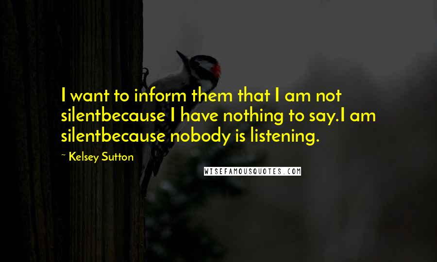 Kelsey Sutton Quotes: I want to inform them that I am not silentbecause I have nothing to say.I am silentbecause nobody is listening.