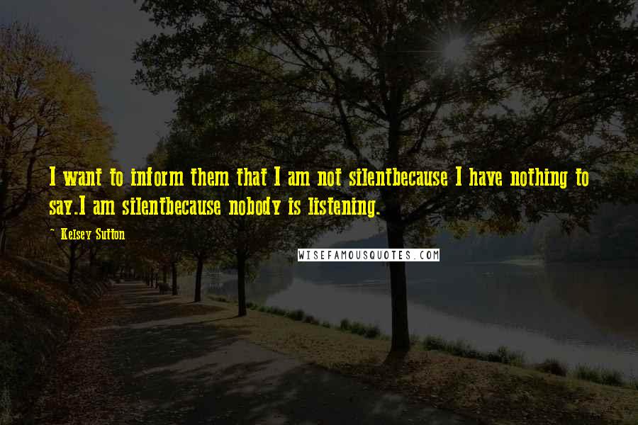 Kelsey Sutton Quotes: I want to inform them that I am not silentbecause I have nothing to say.I am silentbecause nobody is listening.