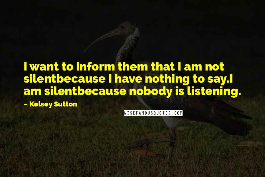 Kelsey Sutton Quotes: I want to inform them that I am not silentbecause I have nothing to say.I am silentbecause nobody is listening.