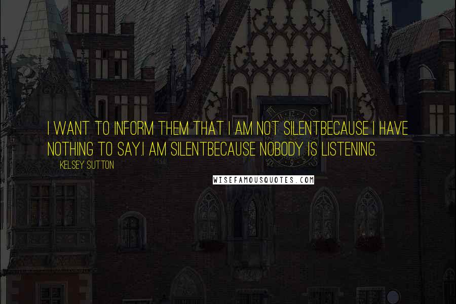 Kelsey Sutton Quotes: I want to inform them that I am not silentbecause I have nothing to say.I am silentbecause nobody is listening.