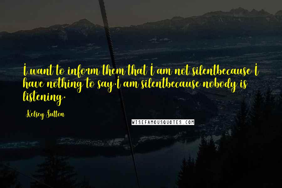 Kelsey Sutton Quotes: I want to inform them that I am not silentbecause I have nothing to say.I am silentbecause nobody is listening.