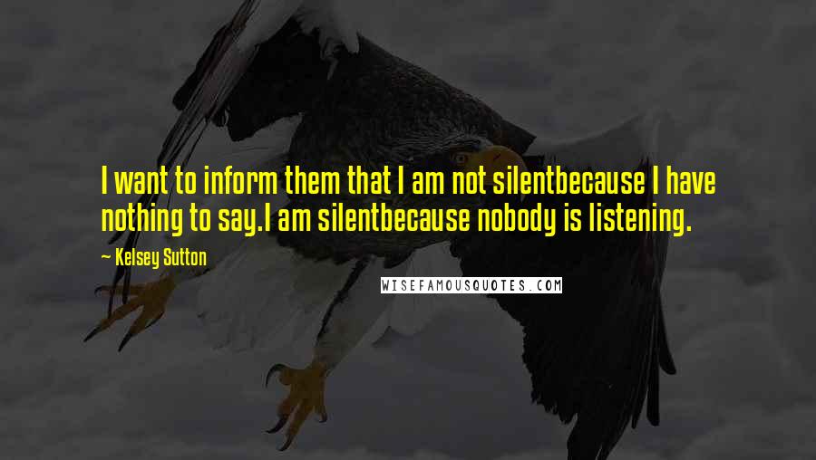 Kelsey Sutton Quotes: I want to inform them that I am not silentbecause I have nothing to say.I am silentbecause nobody is listening.