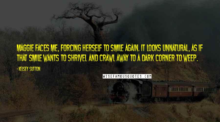 Kelsey Sutton Quotes: Maggie faces me, forcing herself to smile again. It looks unnatural, as if that smile wants to shrivel and crawl away to a dark corner to weep.
