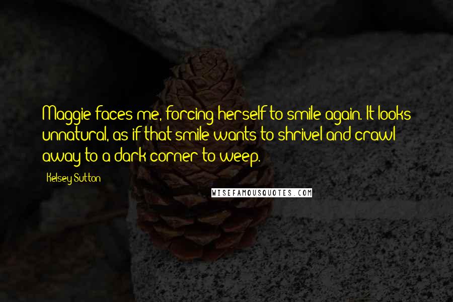 Kelsey Sutton Quotes: Maggie faces me, forcing herself to smile again. It looks unnatural, as if that smile wants to shrivel and crawl away to a dark corner to weep.