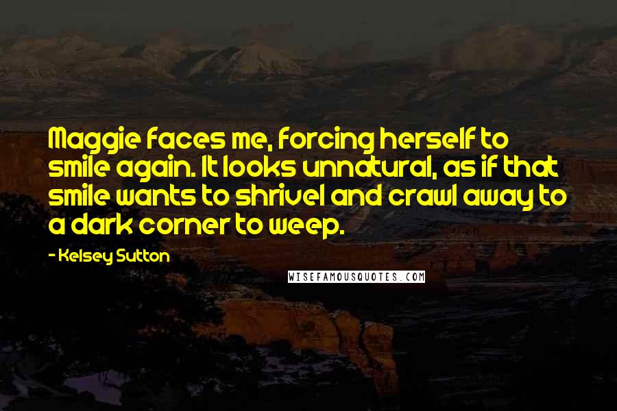 Kelsey Sutton Quotes: Maggie faces me, forcing herself to smile again. It looks unnatural, as if that smile wants to shrivel and crawl away to a dark corner to weep.