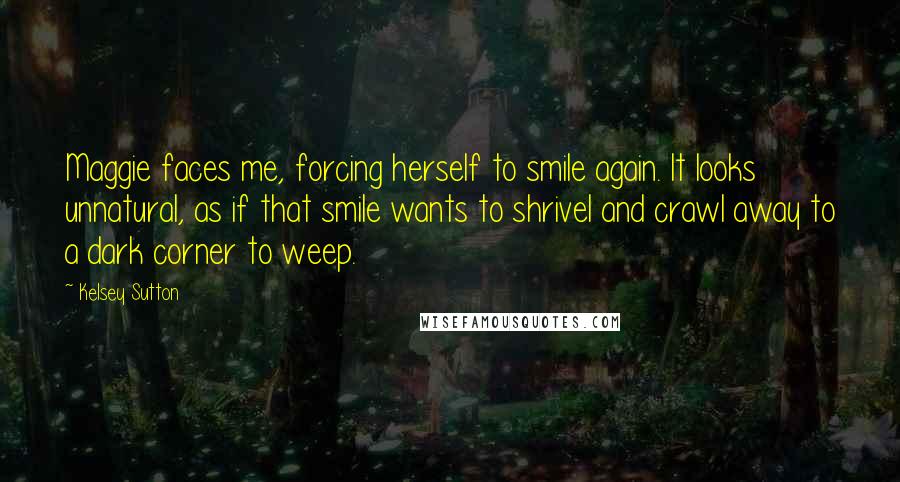 Kelsey Sutton Quotes: Maggie faces me, forcing herself to smile again. It looks unnatural, as if that smile wants to shrivel and crawl away to a dark corner to weep.