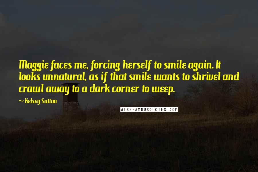 Kelsey Sutton Quotes: Maggie faces me, forcing herself to smile again. It looks unnatural, as if that smile wants to shrivel and crawl away to a dark corner to weep.