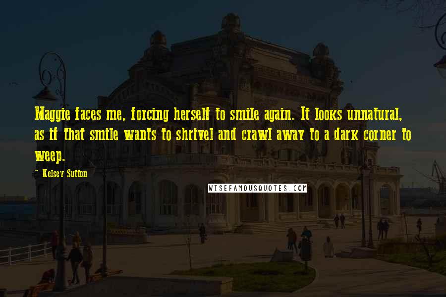 Kelsey Sutton Quotes: Maggie faces me, forcing herself to smile again. It looks unnatural, as if that smile wants to shrivel and crawl away to a dark corner to weep.