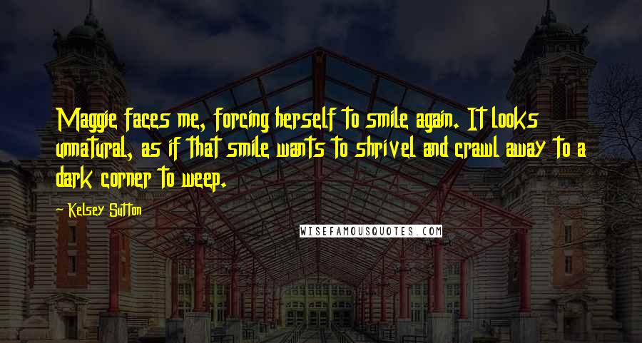 Kelsey Sutton Quotes: Maggie faces me, forcing herself to smile again. It looks unnatural, as if that smile wants to shrivel and crawl away to a dark corner to weep.