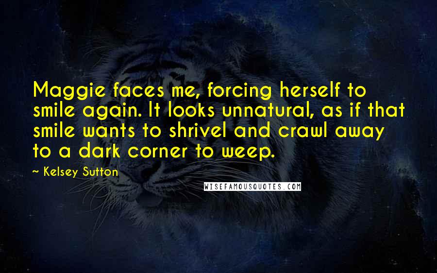 Kelsey Sutton Quotes: Maggie faces me, forcing herself to smile again. It looks unnatural, as if that smile wants to shrivel and crawl away to a dark corner to weep.