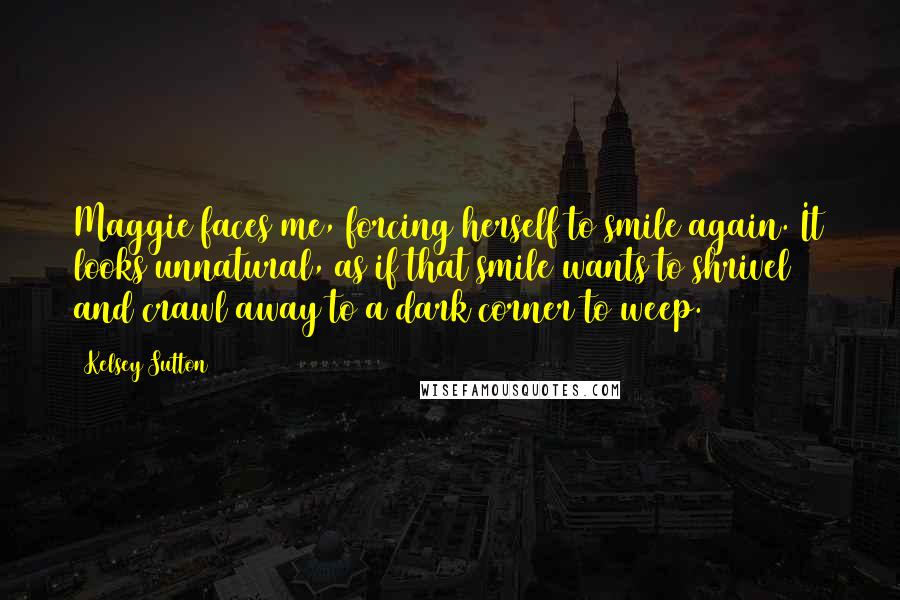 Kelsey Sutton Quotes: Maggie faces me, forcing herself to smile again. It looks unnatural, as if that smile wants to shrivel and crawl away to a dark corner to weep.