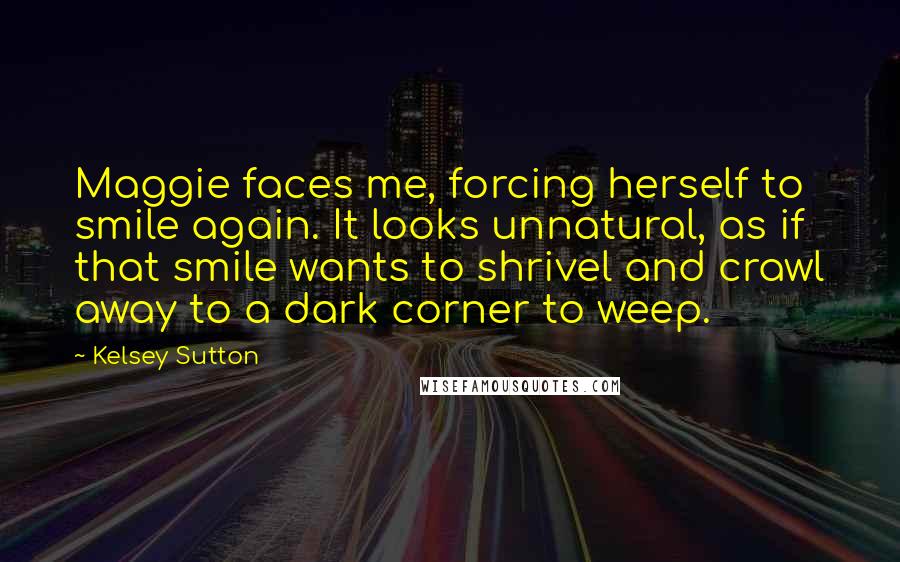 Kelsey Sutton Quotes: Maggie faces me, forcing herself to smile again. It looks unnatural, as if that smile wants to shrivel and crawl away to a dark corner to weep.