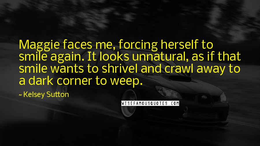 Kelsey Sutton Quotes: Maggie faces me, forcing herself to smile again. It looks unnatural, as if that smile wants to shrivel and crawl away to a dark corner to weep.