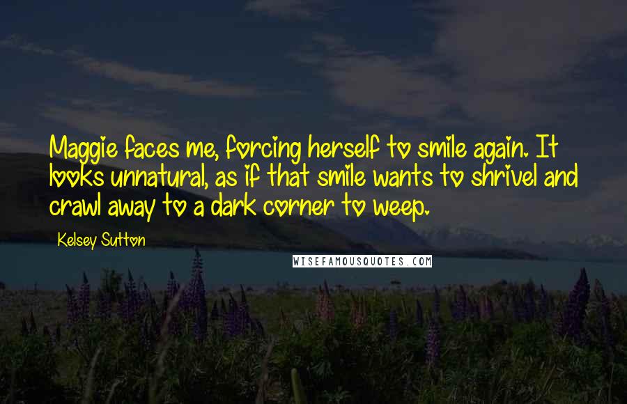 Kelsey Sutton Quotes: Maggie faces me, forcing herself to smile again. It looks unnatural, as if that smile wants to shrivel and crawl away to a dark corner to weep.