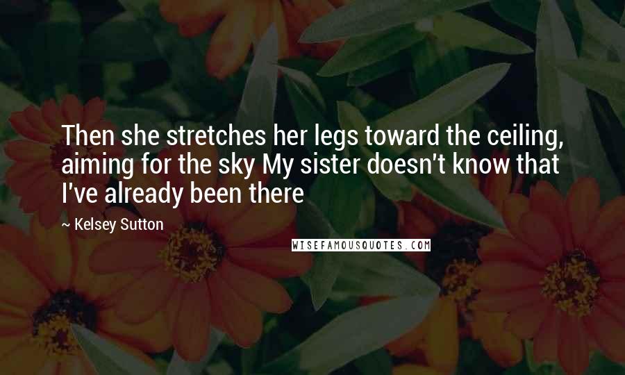 Kelsey Sutton Quotes: Then she stretches her legs toward the ceiling, aiming for the sky My sister doesn't know that I've already been there