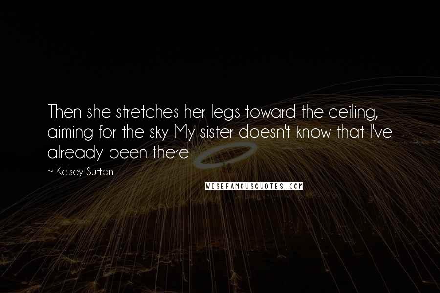 Kelsey Sutton Quotes: Then she stretches her legs toward the ceiling, aiming for the sky My sister doesn't know that I've already been there