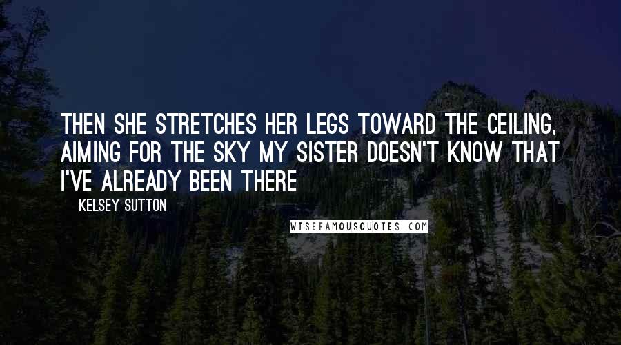 Kelsey Sutton Quotes: Then she stretches her legs toward the ceiling, aiming for the sky My sister doesn't know that I've already been there