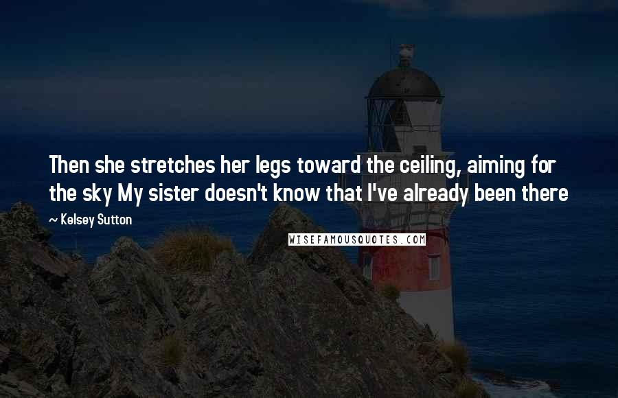 Kelsey Sutton Quotes: Then she stretches her legs toward the ceiling, aiming for the sky My sister doesn't know that I've already been there