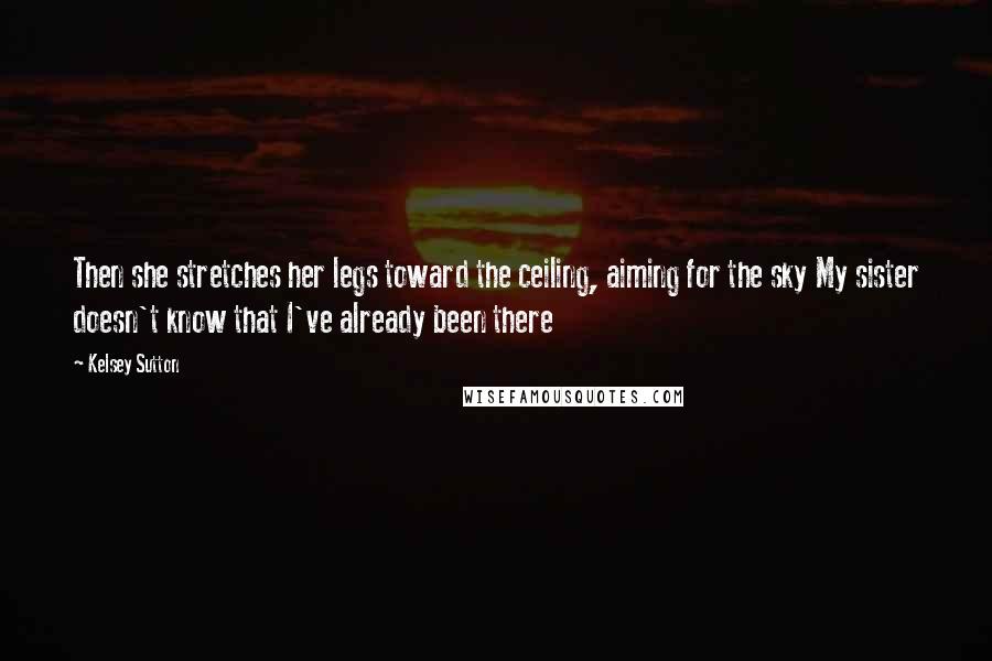 Kelsey Sutton Quotes: Then she stretches her legs toward the ceiling, aiming for the sky My sister doesn't know that I've already been there