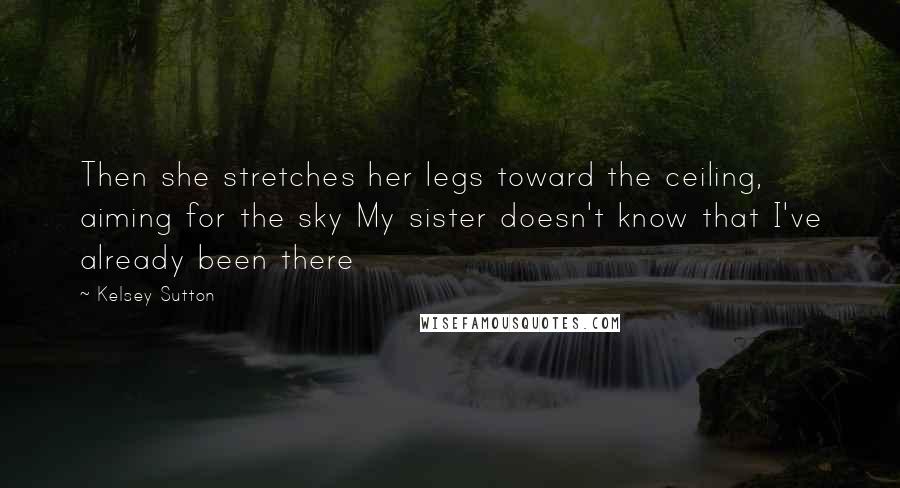 Kelsey Sutton Quotes: Then she stretches her legs toward the ceiling, aiming for the sky My sister doesn't know that I've already been there