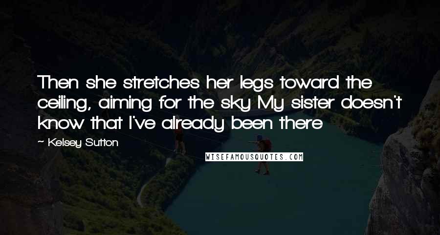 Kelsey Sutton Quotes: Then she stretches her legs toward the ceiling, aiming for the sky My sister doesn't know that I've already been there