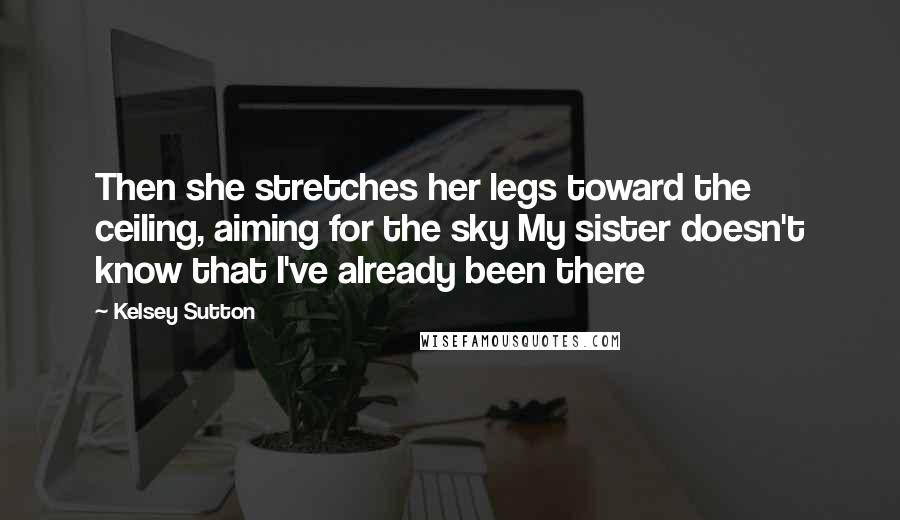 Kelsey Sutton Quotes: Then she stretches her legs toward the ceiling, aiming for the sky My sister doesn't know that I've already been there