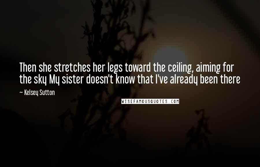 Kelsey Sutton Quotes: Then she stretches her legs toward the ceiling, aiming for the sky My sister doesn't know that I've already been there