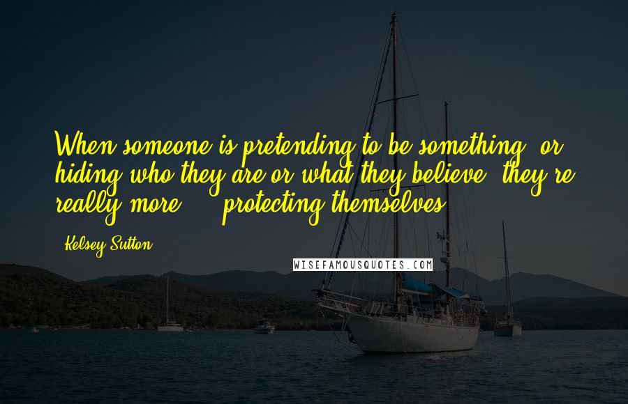 Kelsey Sutton Quotes: When someone is pretending to be something, or hiding who they are or what they believe, they're really more ... protecting themselves.