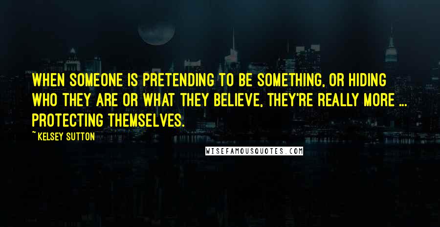 Kelsey Sutton Quotes: When someone is pretending to be something, or hiding who they are or what they believe, they're really more ... protecting themselves.