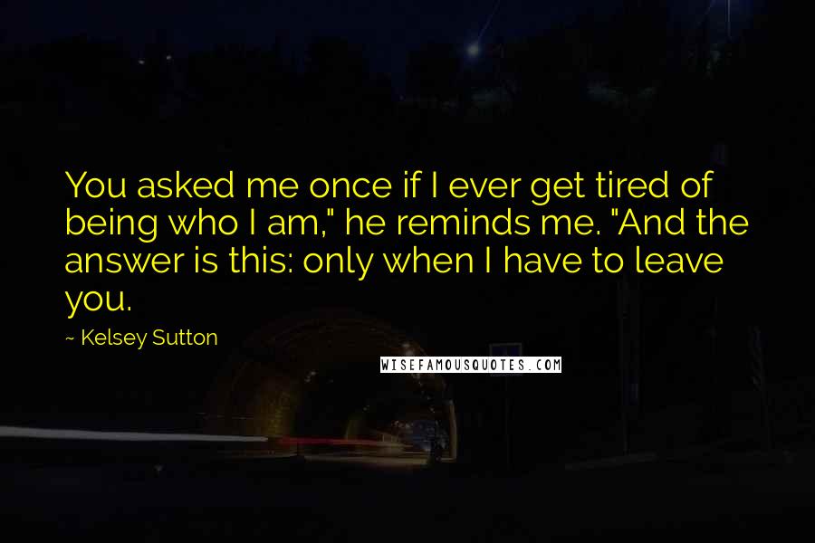 Kelsey Sutton Quotes: You asked me once if I ever get tired of being who I am," he reminds me. "And the answer is this: only when I have to leave you.