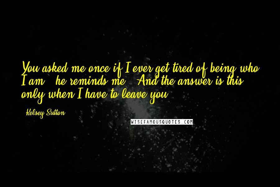 Kelsey Sutton Quotes: You asked me once if I ever get tired of being who I am," he reminds me. "And the answer is this: only when I have to leave you.