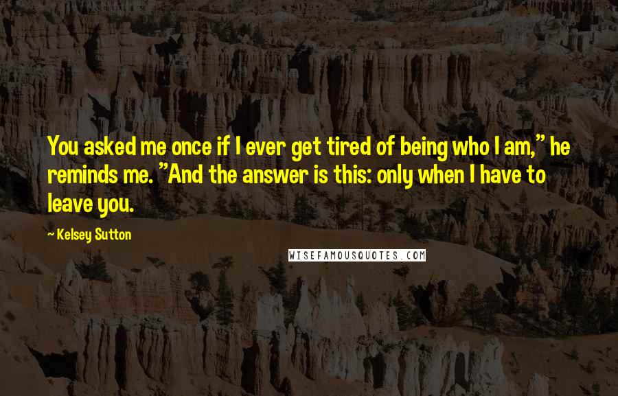 Kelsey Sutton Quotes: You asked me once if I ever get tired of being who I am," he reminds me. "And the answer is this: only when I have to leave you.