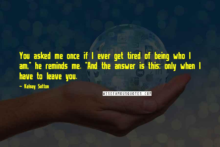 Kelsey Sutton Quotes: You asked me once if I ever get tired of being who I am," he reminds me. "And the answer is this: only when I have to leave you.