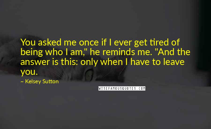 Kelsey Sutton Quotes: You asked me once if I ever get tired of being who I am," he reminds me. "And the answer is this: only when I have to leave you.