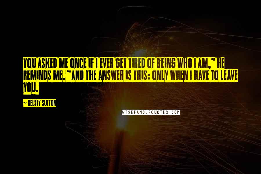 Kelsey Sutton Quotes: You asked me once if I ever get tired of being who I am," he reminds me. "And the answer is this: only when I have to leave you.