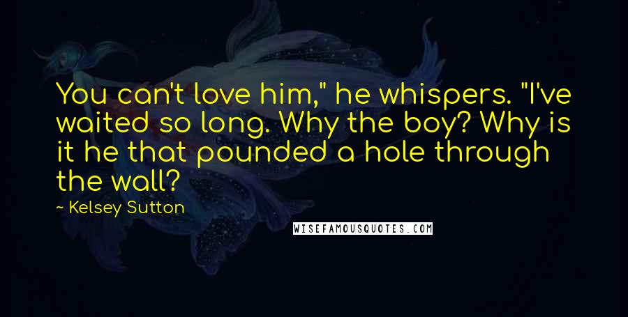 Kelsey Sutton Quotes: You can't love him," he whispers. "I've waited so long. Why the boy? Why is it he that pounded a hole through the wall?