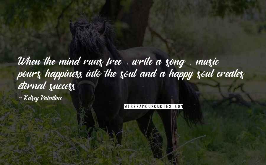 Kelsey Valentine Quotes: When the mind runs free , write a song . music pours happiness into the soul and a happy soul creates eternal success
