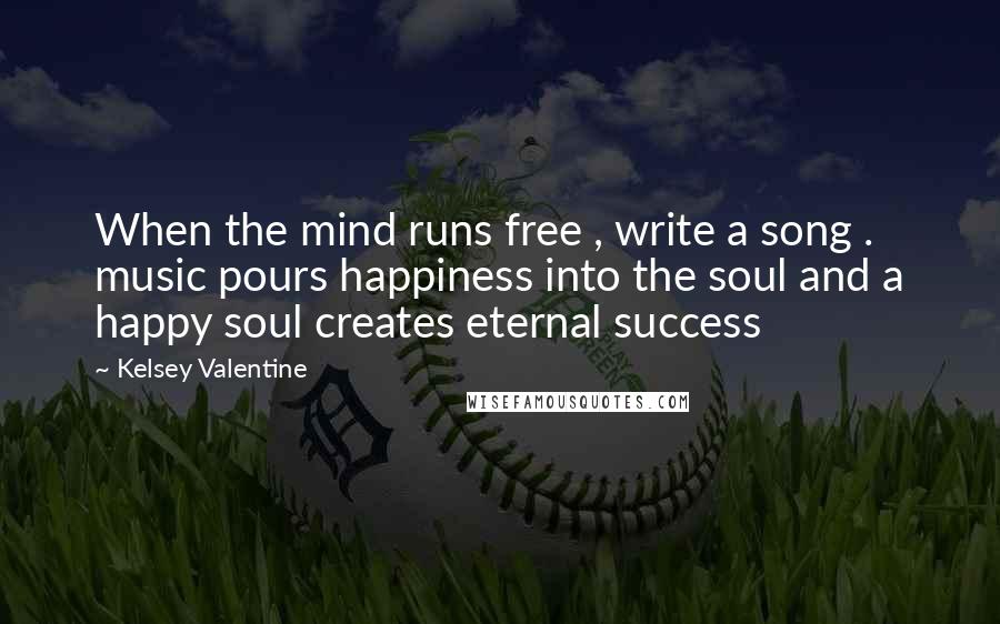 Kelsey Valentine Quotes: When the mind runs free , write a song . music pours happiness into the soul and a happy soul creates eternal success