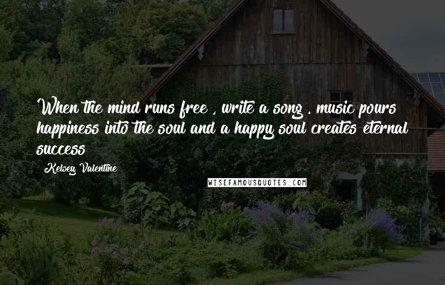 Kelsey Valentine Quotes: When the mind runs free , write a song . music pours happiness into the soul and a happy soul creates eternal success