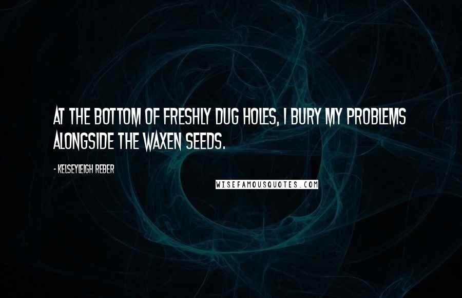 Kelseyleigh Reber Quotes: At the bottom of freshly dug holes, I bury my problems alongside the waxen seeds.