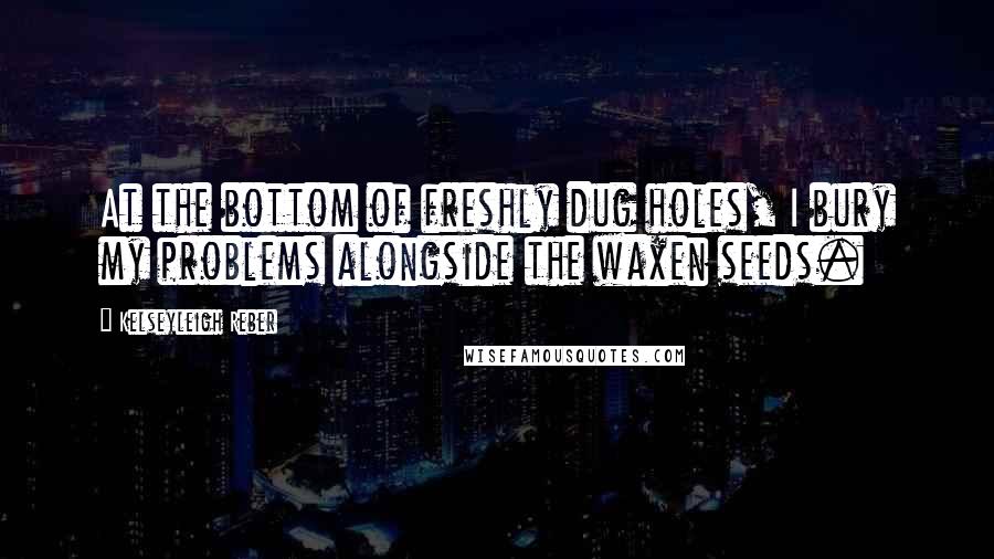 Kelseyleigh Reber Quotes: At the bottom of freshly dug holes, I bury my problems alongside the waxen seeds.