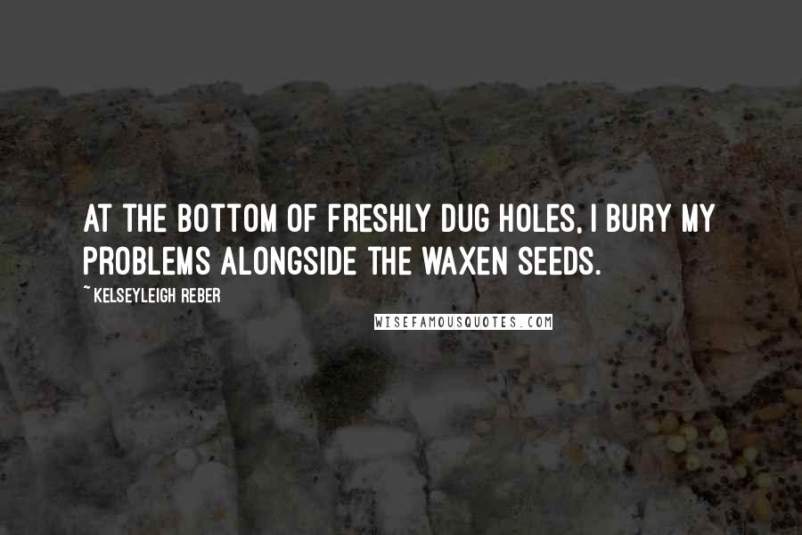 Kelseyleigh Reber Quotes: At the bottom of freshly dug holes, I bury my problems alongside the waxen seeds.