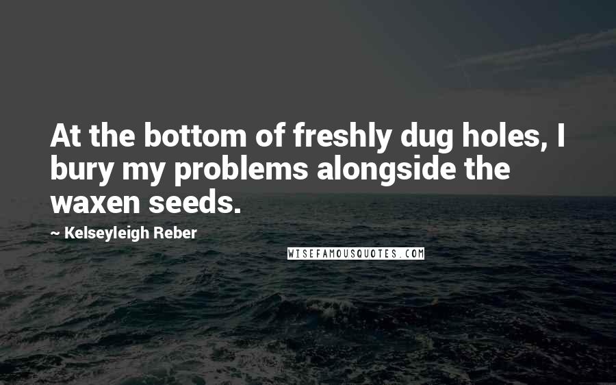 Kelseyleigh Reber Quotes: At the bottom of freshly dug holes, I bury my problems alongside the waxen seeds.