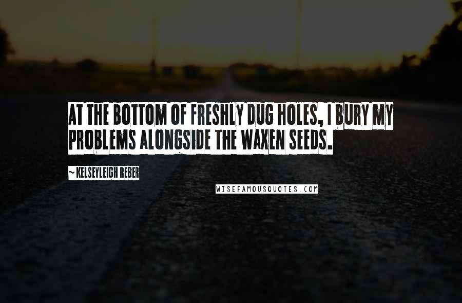 Kelseyleigh Reber Quotes: At the bottom of freshly dug holes, I bury my problems alongside the waxen seeds.