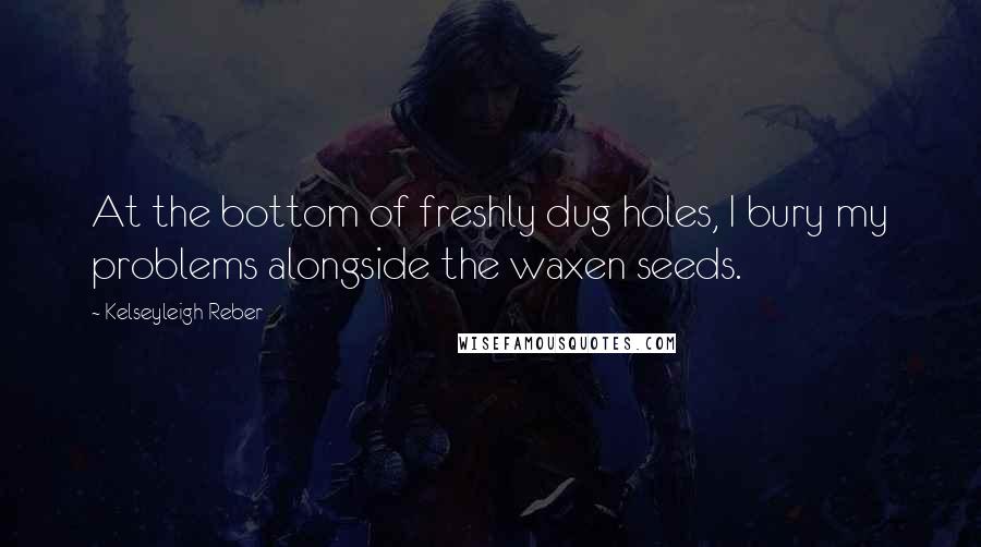 Kelseyleigh Reber Quotes: At the bottom of freshly dug holes, I bury my problems alongside the waxen seeds.