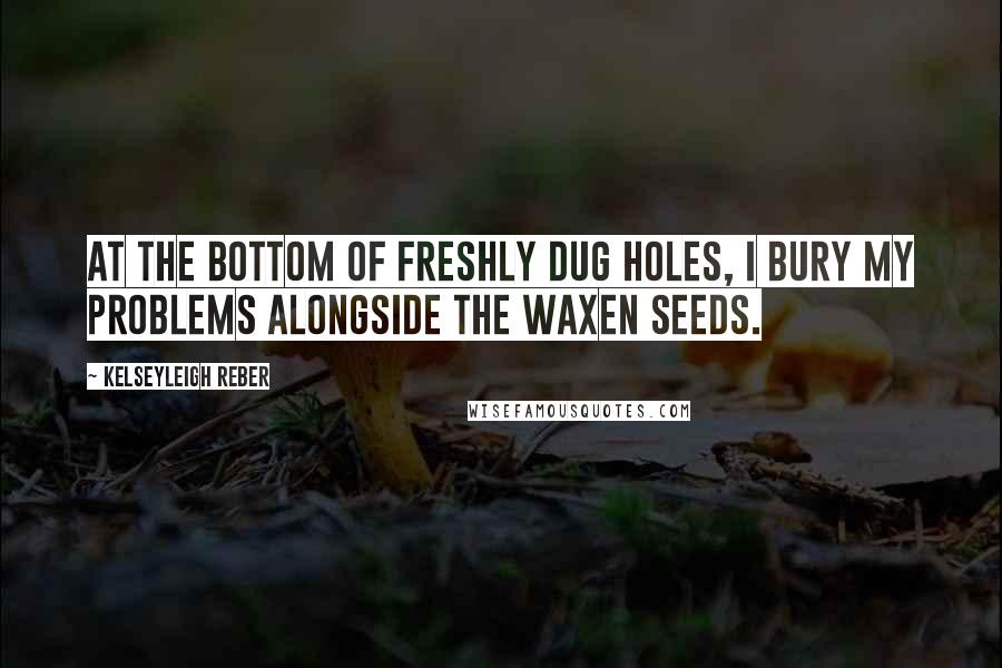 Kelseyleigh Reber Quotes: At the bottom of freshly dug holes, I bury my problems alongside the waxen seeds.