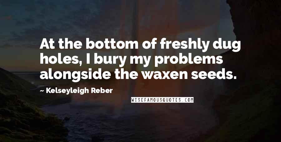 Kelseyleigh Reber Quotes: At the bottom of freshly dug holes, I bury my problems alongside the waxen seeds.