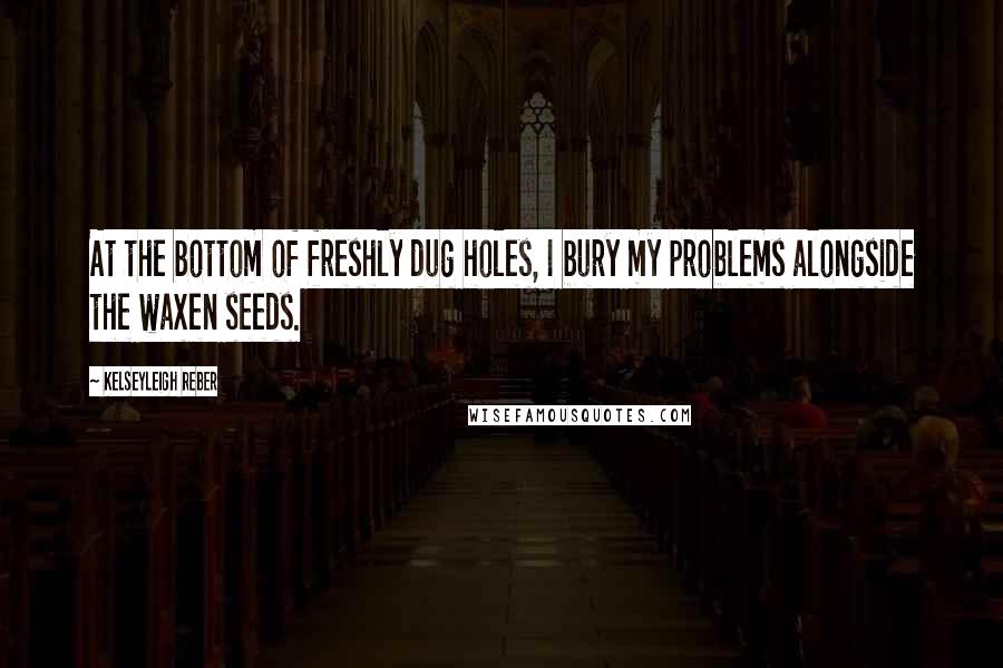 Kelseyleigh Reber Quotes: At the bottom of freshly dug holes, I bury my problems alongside the waxen seeds.